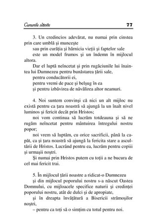 Cununile slăvite                                       77

     3. Un credincios adevărat, nu numai prin cinstea
prin care umblă şi munceşte
     sau prin cură ia şi hărnicia vie ii şi faptelor sale
     este un model frumos şi un îndemn în mijlocul
altora.
     Dar el luptă neîncetat şi prin rugăciunile lui înain-
tea lui Dumnezeu pentru bunăstarea ării sale,
     pentru conducătorii ei,
     pentru vremi de pace şi belşug în ea
     şi pentru izbăvirea de năvălirea altor neamuri.

      4. Noi suntem convinşi că nici un alt mijloc nu
există pentru ca ara noastră să ajungă la un înalt nivel
luminos şi fericit decât prin Hristos;
      noi vom continua să lucrăm totdeauna şi să ne
rugăm neîncetat pentru mântuirea întregului nostru
popor;
      noi vrem să luptăm, cu orice sacrificii, până la ca-
păt, ca şi ara noastră să ajungă la fericita stare a ascul-
tării de Hristos. Lucrând pentru ea, lucrăm pentru copiii
şi urmaşii noştri.
      Şi numai prin Hristos putem cu to ii a ne bucura de
cel mai fericit trai.

    5. În mijlocul ării noastre a ridicat-o Dumnezeu
    şi din mijlocul poporului nostru s-a născut Oastea
Domnului, cu mijloacele specifice naturii şi credin ei
poporului nostru, atât de dulci şi de apropiate,
    şi în dreapta învă ătură a Bisericii strămoşilor
noştri,
    – pentru ca to i să o sim im cu totul pentru noi.
 