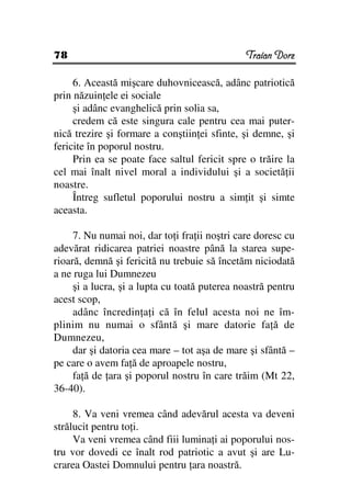 78                                             Traian Dorz

     6. Această mişcare duhovnicească, adânc patriotică
prin năzuin ele ei sociale
     şi adânc evanghelică prin solia sa,
     credem că este singura cale pentru cea mai puter-
nică trezire şi formare a conştiin ei sfinte, şi demne, şi
fericite în poporul nostru.
     Prin ea se poate face saltul fericit spre o trăire la
cel mai înalt nivel moral a individului şi a societă ii
noastre.
     Întreg sufletul poporului nostru a sim it şi simte
aceasta.

     7. Nu numai noi, dar to i fra ii noştri care doresc cu
adevărat ridicarea patriei noastre până la starea supe-
rioară, demnă şi fericită nu trebuie să încetăm niciodată
a ne ruga lui Dumnezeu
     şi a lucra, şi a lupta cu toată puterea noastră pentru
acest scop,
     adânc încredin a i că în felul acesta noi ne îm-
plinim nu numai o sfântă şi mare datorie fa ă de
Dumnezeu,
     dar şi datoria cea mare – tot aşa de mare şi sfântă –
pe care o avem fa ă de aproapele nostru,
     fa ă de ara şi poporul nostru în care trăim (Mt 22,
36-40).

     8. Va veni vremea când adevărul acesta va deveni
strălucit pentru to i.
     Va veni vremea când fiii lumina i ai poporului nos-
tru vor dovedi ce înalt rod patriotic a avut şi are Lu-
crarea Oastei Domnului pentru ara noastră.
 