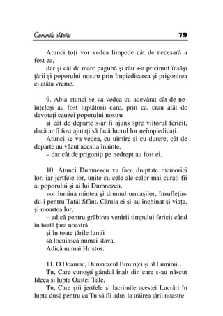 Cununile slăvite                                         79

      Atunci to i vor vedea limpede cât de necesară a
fost ea,
      dar şi cât de mare pagubă şi rău s-a pricinuit însăşi
 ării şi poporului nostru prin împiedicarea şi prigonirea
ei atâta vreme.

     9. Abia atunci se va vedea cu adevărat cât de ne-
în eleşi au fost luptătorii care, prin ea, erau atât de
devota i cauzei poporului nostru
     şi cât de departe s-ar fi ajuns spre viitorul fericit,
dacă ar fi fost ajuta i să facă lucrul lor neîmpiedica i.
     Atunci se va vedea, cu uimire şi cu durere, cât de
departe au văzut aceştia înainte,
     – dar cât de prigoni i pe nedrept au fost ei.

     10. Atunci Dumnezeu va face dreptate memoriei
lor, iar jertfele lor, unite cu cele ale celor mai cura i fii
ai poporului şi ai lui Dumnezeu,
     vor lumina mintea şi drumul urmaşilor, însufle in-
du-i pentru Tatăl Sfânt, Căruia ei şi-au închinat şi via a,
şi moartea lor,
     – adică pentru grăbirea venirii timpului fericit când
în toată ara noastră
     şi în toate ările lumii
     să locuiască numai slava.
     Adică numai Hristos.

     11. O Doamne, Dumnezeul Biruin ei şi al Luminii…
     Tu, Care cunoşti gândul înalt din care s-au născut
Ideea şi lupta Oastei Tale,
     Tu, Care ştii jertfele şi lacrimile acestei Lucrări în
lupta dusă pentru ca Tu să fii adus la trăirea ării noastre
 