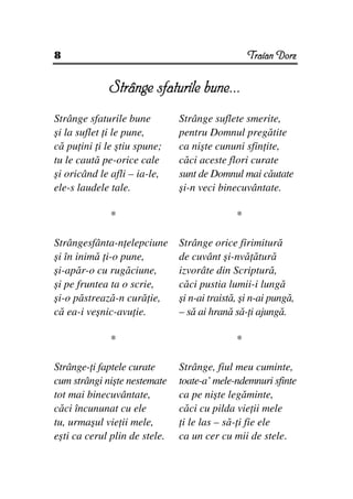 8                                                 Traian Dorz


             Strânge sfaturile bune...
                               bu
Strânge sfaturile bune         Strânge suflete smerite,
şi la suflet i le pune,        pentru Domnul pregătite
că pu ini i le ştiu spune;     ca nişte cununi sfin ite,
tu le caută pe-orice cale      căci aceste flori curate
şi oricând le afli – ia-le,    sunt de Domnul mai căutate
ele-s laudele tale.            şi-n veci binecuvântate.

              *                               *

Strângesfânta-n elepciune      Strânge orice firimitură
şi în inimă i-o pune,          de cuvânt şi-nvă ătură
şi-apăr-o cu rugăciune,        izvorâte din Scriptură,
şi pe fruntea ta o scrie,      căci pustia lumii-i lungă
şi-o păstrează-n cură ie,      şi n-ai traistă, şi n-ai pungă,
că ea-i veşnic-avu ie.         – să ai hrană să- i ajungă.

              *                               *

Strânge- i faptele curate      Strânge, fiul meu cuminte,
cum strângi nişte nestemate    toate-a’ mele-ndemnuri sfinte
tot mai binecuvântate,         ca pe nişte legăminte,
căci încununat cu ele          căci cu pilda vie ii mele
tu, urmaşul vie ii mele,        i le las – să- i fie ele
eşti ca cerul plin de stele.   ca un cer cu mii de stele.
 