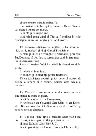 80                                               Traian Dorz

     şi ara noastră până la trăirea Ta,
     binecuvântează, Te rugăm, Lucrarea Oastei Tale şi
dăruieşte-i putere de muncă,
     de luptă şi de rugăciune,
     până când acest gând al Tău va fi realizat în chip
fericit pentru urmaşii noştri şi viitorul nostru.

     12. Doamne, ridică mereu luptători şi lucrători har-
nici, uni i, în elep i şi viteji Oastei Tale Sfinte,
     oameni plini de un evanghelic patriotism, prin care
Tu, Doamne, să po i lucra, spre a face ca şi în ara noas-
tră să locuiască slava…
     Slava şi lumina fericită a trăirii în demnitate şi în
cinste,
     în adevăr şi în unitate,
     în frumos şi în credin ă pentru totdeauna.
     Fă ca toată ara noastră şi tot poporul nostru să
ajungă o lumină şi o bucurie pentru toate celelalte
popoare.

     13. Cea mai mare nenorocire din lumea aceasta
este starea de trăire în păcat,
     adică în neascultare de Dumnezeu,
     în vrăjmăşie cu Cuvântul Său Sfânt şi cu Duhul
Său. Dar cea mai fericită eliberare este când un întreg
popor se ridică din păcat.

     14. Cea mai mare lipsă a oricărui suflet este lipsa
lui Hristos, adică lipsa darului şi a harului Său
     şi lipsa Duhului Său (Rom 8, 9),
     adică lipsa vie ii şi a luminii, care este El (In 8, 12).
 