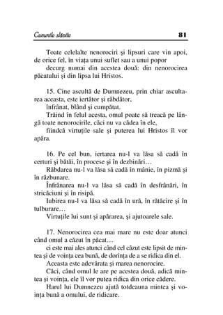 Cununile slăvite                                           81

    Toate celelalte nenorociri şi lipsuri care vin apoi,
de orice fel, în via a unui suflet sau a unui popor
    decurg numai din acestea două: din nenorocirea
păcatului şi din lipsa lui Hristos.

     15. Cine ascultă de Dumnezeu, prin chiar asculta-
rea aceasta, este iertător şi răbdător,
     înfrânat, blând şi cumpătat.
     Trăind în felul acesta, omul poate să treacă pe lân-
gă toate nenorocirile, căci nu va cădea în ele,
     fiindcă virtu ile sale şi puterea lui Hristos îl vor
apăra.

     16. Pe cel bun, iertarea nu-l va lăsa să cadă în
certuri şi bătăi, în procese şi în dezbinări…
     Răbdarea nu-l va lăsa să cadă în mânie, în pizmă şi
în răzbunare.
     Înfrânarea nu-l va lăsa să cadă în desfrânări, în
stricăciuni şi în risipă.
     Iubirea nu-l va lăsa să cadă în ură, în rătăcire şi în
tulburare…
     Virtu ile lui sunt şi apărarea, şi ajutoarele sale.

     17. Nenorocirea cea mai mare nu este doar atunci
când omul a căzut în păcat…
     ci este mai ales atunci când cel căzut este lipsit de min-
tea şi de voin a cea bună, de dorin a de a se ridica din el.
     Aceasta este adevărata şi marea nenorocire.
     Căci, când omul le are pe acestea două, adică min-
tea şi voin a, ele îl vor putea ridica din orice cădere.
     Harul lui Dumnezeu ajută totdeauna mintea şi vo-
in a bună a omului, de ridicare.
 