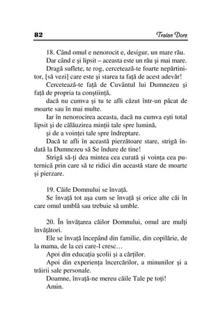 82                                             Traian Dorz

     18. Când omul e nenorocit e, desigur, un mare rău.
     Dar când e şi lipsit – aceasta este un rău şi mai mare.
     Dragă suflete, te rog, cercetează-te foarte nepărtini-
tor, [să vezi] care este şi starea ta fa ă de acest adevăr!
     Cercetează-te fa ă de Cuvântul lui Dumnezeu şi
fa ă de propria ta conştiin ă,
     dacă nu cumva şi tu te afli căzut într-un păcat de
moarte sau în mai multe.
     Iar în nenorocirea aceasta, dacă nu cumva eşti total
lipsit şi de călăuzirea min ii tale spre lumină,
     şi de a voin ei tale spre îndreptare.
     Dacă te afli în această pierzătoare stare, strigă în-
dată la Dumnezeu să Se îndure de tine!
     Strigă să- i dea mintea cea curată şi voin a cea pu-
ternică prin care să te ridici din această stare de moarte
şi pierzare.

    19. Căile Domnului se înva ă.
    Se înva ă tot aşa cum se înva ă şi orice alte căi în
care omul umblă sau trebuie să umble.

     20. În învă area căilor Domnului, omul are mul i
învă ători.
     Ele se înva ă începând din familie, din copilărie, de
la mama, de la cei care-l cresc…
     Apoi din educa ia şcolii şi a căr ilor.
     Apoi din experien a încercărilor, a minunilor şi a
trăirii sale personale.
     Doamne, înva ă-ne mereu căile Tale pe to i!
     Amin.
 