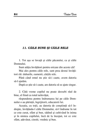 84                                              Traian Dorz




        11. CĂILE BUNE ŞI CĂILE RELE



     1. Tot aşa se înva ă şi căile păcatului, ca şi căile
Domnului.
     Sunt atâ ia învă ători pentru oricare din aceste căi!
     Mai ales pentru căile rele, sunt prea destui învă ă-
tori răi: duhurile, oamenii, căr ile rele.
     Până când omul nu ştie să-i caute, avem datoria
să-l ajutăm.
     După ce ştie să-i caute, are datoria să se ajute singur.

     2. Câtă vreme copilul nu poate deosebi răul de
bine, el fiind cu totul neînvă at,
     răspunderea pentru îndrumarea lui pe căile Dom-
nului o au părin ii, îngrijitorii, educatorii lui.
     Aceştia, cu to ii, au datoria de conştiin ă să-l în-
drepte, învă ându-l căile Domnului, să-l îndrume în tot
ce este curat, sfânt şi bun, sădind şi cultivând în inima
şi în mintea copilului, încă de la început, tot ce este
sfânt, adevărat, cinstit, vrednic şi bun.
 
