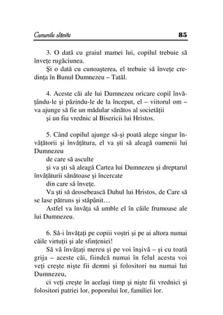 Cununile slăvite                                        85

    3. O dată cu graiul mamei lui, copilul trebuie să
înve e rugăciunea.
    Şi o dată cu cunoaşterea, el trebuie să înve e cre-
din a în Bunul Dumnezeu – Tatăl.

    4. Aceste căi ale lui Dumnezeu oricare copil învă-
 ându-le şi păzindu-le de la început, el – viitorul om –
va ajunge să fie un mădular sănătos al societă ii
    şi un fiu vrednic al Bisericii lui Hristos.

     5. Când copilul ajunge să-şi poată alege singur în-
vă ătorii şi învă ătura, el va şti să aleagă oamenii lui
Dumnezeu
     de care să asculte
     şi va şti să aleagă Cartea lui Dumnezeu şi dreptarul
învă ăturii sănătoase şi încercate
     din care să înve e.
     Va şti să deosebească Duhul lui Hristos, de Care să
se lase pătruns şi stăpânit…
     Astfel va învă a să umble el în căile frumoase ale
lui Dumnezeu.

     6. Să-i învă a i pe copiii voştri şi pe ai altora numai
căile virtu ii şi ale sfin eniei!
     Să vă învă a i mereu şi pe voi înşivă – şi cu toată
grija – aceste căi, fiindcă numai în felul acesta voi
ve i creşte nişte fii demni şi folositori nu numai lui
Dumnezeu,
     ci ve i creşte în acelaşi timp şi nişte fii vrednici şi
folositori patriei lor, poporului lor, familiei lor.
 
