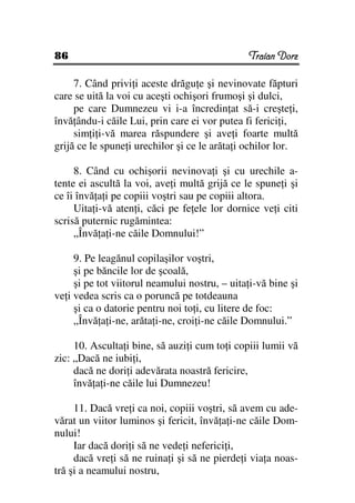 86                                             Traian Dorz

     7. Când privi i aceste drăgu e şi nevinovate făpturi
care se uită la voi cu aceşti ochişori frumoşi şi dulci,
     pe care Dumnezeu vi i-a încredin at să-i creşte i,
învă ându-i căile Lui, prin care ei vor putea fi ferici i,
     sim i i-vă marea răspundere şi ave i foarte multă
grijă ce le spune i urechilor şi ce le arăta i ochilor lor.

     8. Când cu ochişorii nevinova i şi cu urechile a-
tente ei ascultă la voi, ave i multă grijă ce le spune i şi
ce îi învă a i pe copiii voştri sau pe copiii altora.
     Uita i-vă aten i, căci pe fe ele lor dornice ve i citi
scrisă puternic rugămintea:
     „Învă a i-ne căile Domnului!”

     9. Pe leagănul copilaşilor voştri,
     şi pe băncile lor de şcoală,
     şi pe tot viitorul neamului nostru, – uita i-vă bine şi
ve i vedea scris ca o poruncă pe totdeauna
     şi ca o datorie pentru noi to i, cu litere de foc:
     „Învă a i-ne, arăta i-ne, croi i-ne căile Domnului.”

     10. Asculta i bine, să auzi i cum to i copiii lumii vă
zic: „Dacă ne iubi i,
     dacă ne dori i adevărata noastră fericire,
     învă a i-ne căile lui Dumnezeu!

     11. Dacă vre i ca noi, copiii voştri, să avem cu ade-
vărat un viitor luminos şi fericit, învă a i-ne căile Dom-
nului!
     Iar dacă dori i să ne vede i neferici i,
     dacă vre i să ne ruina i şi să ne pierde i via a noas-
tră şi a neamului nostru,
 