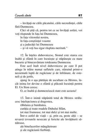 Cununile slăvite                                        87

     – învă a i-ne căile păcatului, căile necredin ei, căile
fără Dumnezeu.
     Căci să şti i că, pentru tot ce ne învă a i astăzi, voi
ve i răspunde în fa a lui Dumnezeu,
     în fa a viitorului nostru,
     în fa a conştiin ei voastre
     şi a judecă ii lui Dumnezeu
     – şi vă ve i lua sigur răsplata meritată.”

     12. În în eles duhovnicesc, Sionul este starea cea
înaltă şi sfântă în care locuieşte şi stăpâneşte cu mare
bucurie şi binecuvântare totdeauna Dumnezeu.
     Este acel înalt nivel duhovnicesc pe care îl pot
atinge în trăire numai sufletele care, stăruind printr-o
necurmată luptă de rugăciune şi de înfrânare, de oste-
neli şi de jertfe,
     ajung în o aşa părtăşie de ascultare cu Hristos, în-
cât inima lor devine o sfântă şi plăcută locuin ă pentru
El. Un Sion ceresc.
     O, ce înaltă şi dumnezeiască stare este aceasta!

    13. Într-o inimă stăpânită total de Hristos strălu-
cesc în elepciunea şi dragostea,
    răbdarea şi bunătatea,
    cură ia şi toate roadele Duhului Sfânt,
    tot mai frumoase, tot mai dulci şi tot mai multe.
    Într-o astfel de via ă – şi, prin ea, peste al ii – se
revarsă izvoarele nesecate şi fericite ale învă ăturii să-
nătoase,
    ale binefacerilor mângâietoare
    şi ale rugăciunii fierbin i.
 