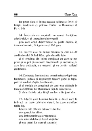 88                                             Traian Dorz

     Iar peste via a şi inima aceasta odihneşte fericit şi
liniştit, totdeauna cu plăcere, Duhul lui Dumnezeu (I
Ptr 4, 14).

     14. În elepciunea cuprinde nu numai învă ătura
adevărului, ci şi limpezimea în elegerii
     prin care omul duhovnicesc se poate orienta în
toate cu bucurie, fără greutate şi fără greş.

    15. Puterea este nu numai biruin a pe care i-o dă
credinciosului Duhul Sfânt, prin darurile Sale,
    ci şi credin a din inima curajoasă cu care se pot
primi şi se pot păstra toate binefacerile şi cuceririle pe
care le-a dobândit, cu osteneli şi cu jertfe, sufletul
credincios.

     16. Dreptatea înseamnă nu numai măsura după care
Dumnezeu judecă şi răsplăteşte fiecare gând şi faptă,
potrivit cu desăvârşita Sa sfin enie,
     ci şi cură ia de conştiin ă de care este călăuzit în
toate ascultătorul lui Dumnezeu fa ă de semenii săi.
     Şi chiar fa ă de orice fiin ă sau lucru din jurul său.

     17. Iubirea este Lumina fericită şi dulce care le
îmbracă pe toate celelalte virtu i, în toate manifes-
tările lor.
     Iubirea este căldura tuturor virtu ilor,
     este gustul lor plăcut,
     este îmbrăcămintea lor frumoasă,
     este miezul dulce şi fiorul vie ii lor
     şi este pre ul lor mare şi statornic.
 