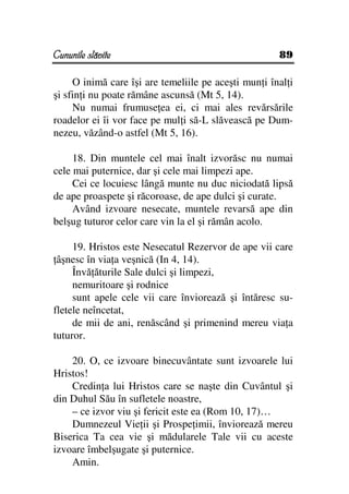Cununile slăvite                                      89

     O inimă care îşi are temeliile pe aceşti mun i înal i
şi sfin i nu poate rămâne ascunsă (Mt 5, 14).
     Nu numai frumuse ea ei, ci mai ales revărsările
roadelor ei îi vor face pe mul i să-L slăvească pe Dum-
nezeu, văzând-o astfel (Mt 5, 16).

     18. Din muntele cel mai înalt izvorăsc nu numai
cele mai puternice, dar şi cele mai limpezi ape.
     Cei ce locuiesc lângă munte nu duc niciodată lipsă
de ape proaspete şi răcoroase, de ape dulci şi curate.
     Având izvoare nesecate, muntele revarsă ape din
belşug tuturor celor care vin la el şi rămân acolo.

     19. Hristos este Nesecatul Rezervor de ape vii care
 âşnesc în via a veşnică (In 4, 14).
     Învă ăturile Sale dulci şi limpezi,
     nemuritoare şi rodnice
     sunt apele cele vii care înviorează şi întăresc su-
fletele neîncetat,
     de mii de ani, renăscând şi primenind mereu via a
tuturor.

    20. O, ce izvoare binecuvântate sunt izvoarele lui
Hristos!
    Credin a lui Hristos care se naşte din Cuvântul şi
din Duhul Său în sufletele noastre,
    – ce izvor viu şi fericit este ea (Rom 10, 17)…
    Dumnezeul Vie ii şi Prospe imii, înviorează mereu
Biserica Ta cea vie şi mădularele Tale vii cu aceste
izvoare îmbelşugate şi puternice.
    Amin.
 
