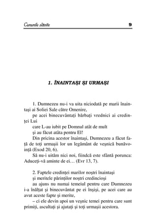 Cununile slăvite                                       9




              1. ÎNAINTAŞI ŞI URMAŞI



     1. Dumnezeu nu-i va uita niciodată pe marii înain-
taşi ai Soliei Sale către Omenire,
     pe acei binecuvânta i bărba i vrednici ai credin-
 ei Lui
     care L-au iubit pe Domnul atât de mult
     şi au făcut atâta pentru El!
     Din pricina acestor înaintaşi, Dumnezeu a făcut fa-
 ă de to i urmaşii lor un legământ de veşnică bunăvo-
in ă (Exod 20, 6).
     Să nu-i uităm nici noi, fiindcă este sfântă porunca:
Aduce i-vă aminte de ei… (Evr 13, 7).

     2. Faptele credin ei marilor noştri înaintaşi
     şi meritele părin ilor noştri credincioşi
     au ajuns nu numai temeiul pentru care Dumnezeu
i-a înăl at şi binecuvântat pe ei înşişi, pe acei care au
avut aceste fapte şi merite,
     – ci ele devin apoi un veşnic temei pentru care sunt
primi i, asculta i şi ajuta i şi to i urmaşii acestora.
 