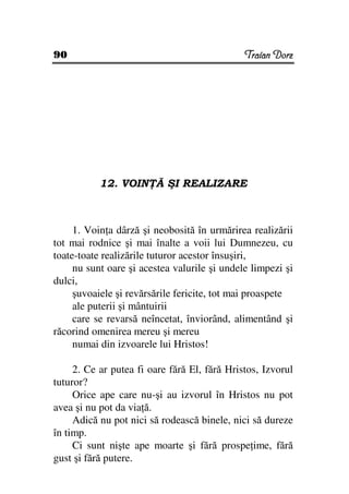 90                                            Traian Dorz




           12. VOIN Ă ŞI REALIZARE



     1. Voin a dârză şi neobosită în urmărirea realizării
tot mai rodnice şi mai înalte a voii lui Dumnezeu, cu
toate-toate realizările tuturor acestor însuşiri,
     nu sunt oare şi acestea valurile şi undele limpezi şi
dulci,
     şuvoaiele şi revărsările fericite, tot mai proaspete
     ale puterii şi mântuirii
     care se revarsă neîncetat, înviorând, alimentând şi
răcorind omenirea mereu şi mereu
     numai din izvoarele lui Hristos!

     2. Ce ar putea fi oare fără El, fără Hristos, Izvorul
tuturor?
     Orice ape care nu-şi au izvorul în Hristos nu pot
avea şi nu pot da via ă.
     Adică nu pot nici să rodească binele, nici să dureze
în timp.
     Ci sunt nişte ape moarte şi fără prospe ime, fără
gust şi fără putere.
 