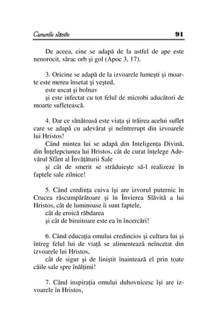 Cununile slăvite                                        91

    De aceea, cine se adapă de la astfel de ape este
nenorocit, sărac orb şi gol (Apoc 3, 17).

     3. Oricine se adapă de la izvoarele lumeşti şi moar-
te este mereu însetat şi veşted,
     este uscat şi bolnav
     şi este infectat cu tot felul de microbi aducători de
moarte sufletească.

     4. Dar ce sănătoasă este via a şi trăirea acelui suflet
care se adapă cu adevărat şi neîntrerupt din izvoarele
lui Hristos!
     Când mintea lui se adapă din Inteligen a Divină,
din În elepciunea lui Hristos, cât de curat în elege Ade-
vărul Sfânt al Învă ăturii Sale
     şi cât de smerit se străduieşte să-l realizeze în
faptele sale zilnice!

    5. Când credin a cuiva îşi are izvorul puternic în
Crucea răscumpărătoare şi în Învierea Slăvită a lui
Hristos, cât de luminoase îi sunt faptele,
    cât de eroică răbdarea
    şi cât de biruitoare este ea în încercări!

     6. Când educa ia omului credincios şi cultura lui şi
întreg felul lui de via ă se alimentează neîncetat din
izvoarele lui Hristos,
     cât de sigur şi de liniştit înaintează el prin toate
căile sale spre înăl imi!

    7. Când inspira ia omului duhovnicesc îşi are iz-
voarele în Hristos,
 