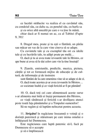 92                                               Traian Dorz

    ce lucrări strălucite va realiza el cu cuvântul său,
cu condeiul său, cu dalta sa, cu penelul său, cu harfa sa
    şi cu orice altă unealtă pe care o va ine în mână,
    chiar dacă ar fi numai un ac, ca al Tabitei (Fapte
9, 39)!

     8. Dragul meu, poate şi tu eşti o fântână, un pârâu
sau măcar un vas de la care vine cineva să se adape.
     Cu cuvintele tale şi cu exemplul tău ori cu ideile
tale şi cu lucrările tale, tu adăpi poate pe mul i…
     O, dacă şi tu ai avea toate izvoarele tale în Hristos, ce
ape bune ai avea să le dai celor care vin la tine înseta i!

     9. Ziarele, emisiunile, predicile, muzica, pictura,
căr ile şi tot ce formează mijloc de educa ie şi de cul-
tură, de informa ie şi de instruire
     sunt fântâni de la care omenirea vine să se adape zi de zi.
     O, dacă toate acestea şi-ar avea izvoarele în Hristos…
     ce societate înaltă şi ce via ă fericită ar fi pe pământ!

     10. O, dacă to i cei care alimentează aceste surse
s-ar alimenta mai întâi ei înşişi permanent din Hristos,
     ce via ă sănătoasă şi fericită s-ar desfăşura atunci
peste toată fa a pământului şi a Timpului oamenilor!
     Să ne rugăm şi să luptăm neîncetat pentru aceasta.

     11. Strigătul în rugăciune înseamnă o voin ă şi o
dorin ă puternică şi stăruitoare pe care inima omului o
înfă işează lui Dumnezeu.
     Este rugăciunea care luptă puternic să-L facă pe
Dumnezeu să o accepte
     şi să o împlinească
 