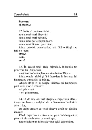 Cununile slăvite                                      93

     întocmai
     şi grabnic.

     12. În focul unei mari iubiri,
     sau al unei mari disperări,
     sau al unei mari nebunii,
     sau al unei pofte stăpânitoare,
     sau al unei lăcomii puternice,
     inima omului, nemaiputând trăi fără o fiin ă sau
fără un lucru,
     strigă,
     arde,
     cere!

     13. În ceasul unei grele primejdii, îngăduită tot
prin voia lui Dumnezeu,
     – căci nici o întâmplare nu vine întâmplător –
     inima omului slabă şi fără încredere în lucrarea lui
Dumnezeu tremură şi se frânge.
     Atunci strigă zi şi noapte înaintea lui Dumnezeu
până când vine o izbăvire:
     ori prin via ă,
     – ori prin moarte.

     14. O, de câte ori însă strigătele rugăciunii stărui-
toare care biruie, smulgând de la Dumnezeu împlinirea
cererii lor,
     au drept urmare cu totul altceva decât se gândise
înainte!
     Când rugăciunea cuiva este prea îndelungată şi
prea stăruitoare în ceea ce urmăreşte,
     rareori aduce un folos adevărat celui care o face.
 