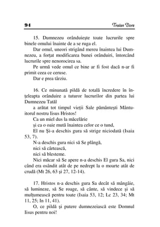 94                                          Traian Dorz

    15. Dumnezeu orânduieşte toate lucrurile spre
binele omului înainte de a se ruga el.
    Dar omul, uneori strigând mereu înaintea lui Dum-
nezeu, a for at modificarea bunei orânduiri, întorcând
lucrurile spre nenorocirea sa.
    Pe urmă vede omul ce bine ar fi fost dacă n-ar fi
primit ceea ce ceruse.
    Dar e prea târziu.

     16. Ce minunată pildă de totală încredere în în-
 eleapta orânduire a tuturor lucrurilor din partea lui
Dumnezeu Tatăl
     a arătat tot timpul vie ii Sale pământeşti Mântu-
itorul nostru Iisus Hristos!
     Ca un miel dus la măcelărie
     şi ca o oaie mută înaintea celor ce o tund,
     El nu Şi-a deschis gura să strige niciodată (Isaia
53, 7).
     N-a deschis gura nici să Se plângă,
     nici să cârtească,
     nici să blesteme.
     Nici măcar să Se apere n-a deschis El gura Sa, nici
când era osândit atât de pe nedrept la o moarte atât de
crudă (Mt 26, 63 şi 27, 12-14).

     17. Hristos n-a deschis gura Sa decât să mângâie,
să lumineze, să Se roage, să cânte, să vindece şi să
mul umească pentru toate (Isaia 53, 12; Lc 23, 34; Mt
11, 25; In 11, 41).
     O, ce pildă şi putere dumnezeiască este Domnul
Iisus pentru noi!
 