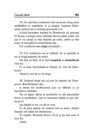 Cununile slăvite                                        95

     18. Un adevărat credincios nici nu poate striga prea
nerăbdător şi supărător, zi şi noapte, înaintea Dom-
nului, pentru nici o dorin ă personală a sa.
     Având încredere deplină în Dumnezeu că, precum
El Însuşi a aranjat toate celelalte lucruri până astăzi, tot
aşa le va aranja şi mai departe pe toate, astfel ca din
toate să iasă până la urmă binele său.
     Cel credincios nu strigă niciodată!…

    19. Cel credincios nu se tulbură, nu se aprinde şi
nu se leagă puternic de nimic.
    Nu ine cu tărie să se facă neapărat şi numaidecât
voia lui.
    Ci se lasă, încrezându-se liniştit, în voia lui Dum-
nezeu.
    Atunci n-are de ce să strige.

     20. Sufletul drept ştie că este în mâinile lui Dum-
nezeu, Binefăcătorul său,
     şi inima lui credincioasă tace cu răbdare şi cu
încrederea mielului.
     Nu cu ipete dârze şi nesuferite ca ale purcelului
fricos şi nerăbdător, care te asurzeşte îndată ce pui mâ-
na pe el
     sau îndată ce nu i se dă ce vrea.
     O, de prea pu ine ori suntem noi ca mieii, tăcând
linişti i sub mâna lui Dumnezeu.
     Te rugăm, Doamne Iisuse, fă-ne şi pe noi cum ai
fost Tu.
     Amin.
 
