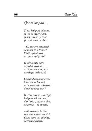 96                               Traian Dorz


     Şi azi îmi pari…
     Şi azi îmi pari minune,
     şi vis, şi înger sfânt,
     şi sol ceresc, şi zare,
     şi rază, – nu cuvânt!

     – O, naştere cerească,
     ce taină te-a trimis?
     Via ă eşti aievea,
     ori zare eşti şi vis?

     E-adevărată oare
     neprihănirea ta,
     ori totul numa-i pare
     credin ei mele-aşa?

     Crezând am oare cerul
     întors în ochii mei,
     ori numai plin albastrul
     din el se vede-n ei?

     O, Har ceresc, – o clipă
     îmi pare că sunt viu,
     dar iarăşi, peste-o alta,
     aş crede, – şi nu ştiu.

     – Aievea-s eu în tine
     sau sunt numai un vis?
     Când oare voi şti bine,
     cerescule trimis?
 