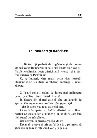 Cununile slăvite                                        97




             13. DURERE ŞI RĂBDARE



     1. Dintre to i psalmii de rugăciune şi de durere
striga i către Dumnezeu în cele mai amare stări ale su-
fletului credincios, poate că nici unul nu este mai trist şi
mai dureros ca Psalmul 88.
     O, ce întuneric vine uneori peste via a noastră!
Domnul să ne dea atunci o răbdare îndelungă şi încre-
zătoare.

     2. În to i ceilal i psalmi de durere mai străluceşte
pe ici, pe colo şi câte o rază de lumină.
     În fiecare din ei mai este şi câte un luminiş de
speran ă în mijlocul marilor încercări şi primejdii,
     – dar în acest psalm nu este nici una.
     Ci de la începutul şi până la sfârşitul lui, sufletul
bântuit de toate puterile întunericului se chinuieşte fără
nici o rază de mângâiere,
     într-adevăr, în groapa cea mai de jos.
     Domnul ne trece şi prin astfel de stări, pentru ca să
ştim să-i ajutăm pe al ii când vor ajunge aşa.
 