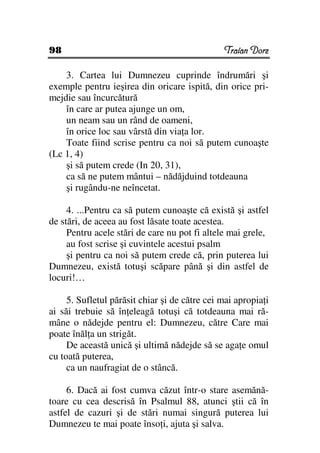 98                                             Traian Dorz

    3. Cartea lui Dumnezeu cuprinde îndrumări şi
exemple pentru ieşirea din oricare ispită, din orice pri-
mejdie sau încurcătură
    în care ar putea ajunge un om,
    un neam sau un rând de oameni,
    în orice loc sau vârstă din via a lor.
    Toate fiind scrise pentru ca noi să putem cunoaşte
(Lc 1, 4)
    şi să putem crede (In 20, 31),
    ca să ne putem mântui – nădăjduind totdeauna
    şi rugându-ne neîncetat.

     4. ...Pentru ca să putem cunoaşte că există şi astfel
de stări, de aceea au fost lăsate toate acestea.
     Pentru acele stări de care nu pot fi altele mai grele,
     au fost scrise şi cuvintele acestui psalm
     şi pentru ca noi să putem crede că, prin puterea lui
Dumnezeu, există totuşi scăpare până şi din astfel de
locuri!…

     5. Sufletul părăsit chiar şi de către cei mai apropia i
ai săi trebuie să în eleagă totuşi că totdeauna mai ră-
mâne o nădejde pentru el: Dumnezeu, către Care mai
poate înăl a un strigăt.
     De această unică şi ultimă nădejde să se aga e omul
cu toată puterea,
     ca un naufragiat de o stâncă.

     6. Dacă ai fost cumva căzut într-o stare asemănă-
toare cu cea descrisă în Psalmul 88, atunci ştii că în
astfel de cazuri şi de stări numai singură puterea lui
Dumnezeu te mai poate înso i, ajuta şi salva.
 