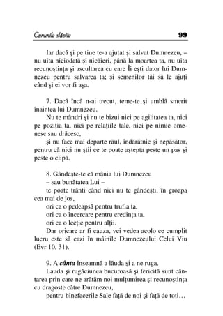 Cununile slăvite                                        99

    Iar dacă şi pe tine te-a ajutat şi salvat Dumnezeu, –
nu uita niciodată şi nicăieri, până la moartea ta, nu uita
recunoştin a şi ascultarea cu care Îi eşti dator lui Dum-
nezeu pentru salvarea ta; şi semenilor tăi să le aju i
când şi ei vor fi aşa.

     7. Dacă încă n-ai trecut, teme-te şi umblă smerit
înaintea lui Dumnezeu.
     Nu te mândri şi nu te bizui nici pe agilitatea ta, nici
pe pozi ia ta, nici pe rela iile tale, nici pe nimic ome-
nesc sau drăcesc,
     şi nu face mai departe răul, îndărătnic şi nepăsător,
pentru că nici nu ştii ce te poate aştepta peste un pas şi
peste o clipă.

    8. Gândeşte-te că mânia lui Dumnezeu
    – sau bunătatea Lui –
    te poate trânti când nici nu te gândeşti, în groapa
cea mai de jos,
    ori ca o pedeapsă pentru trufia ta,
    ori ca o încercare pentru credin a ta,
    ori ca o lec ie pentru al ii.
    Dar oricare ar fi cauza, vei vedea acolo ce cumplit
lucru este să cazi în mâinile Dumnezeului Celui Viu
(Evr 10, 31).

     9. A cânta înseamnă a lăuda şi a ne ruga.
     Lauda şi rugăciunea bucuroasă şi fericită sunt cân-
tarea prin care ne arătăm noi mul umirea şi recunoştin a
cu dragoste către Dumnezeu,
     pentru binefacerile Sale fa ă de noi şi fa ă de to i…
 