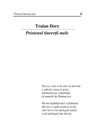 Prietenul tinere ii mele                                     1



                       Traian Dorz
             Prietenul tinere ii mele




                           Tot ce v-am scris aici cu lacrimi
                           e adevăr curat şi greu,
                           mărturisit pe conştiin ă,
                           în numele lui Dumnezeu.

                           Nu-mi lepăda i nici o frântură
                           din tot ce spun acum şi scriu,
                           căci tot ce nu-n elege i astăzi
                           o să-n elege i mai târziu.
 