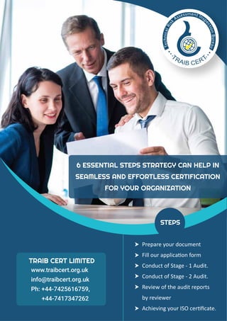 6 ESSENTIAL STEPS STRATEGY CAN HELP IN
SEAMLESS AND EFFORTLESS CERTIFICATION
FOR YOUR ORGANIZATION
Prepare your document
Fill our application form
Conduct of Stage - 1 Audit.
Conduct of Stage - 2 Audit.
Review of the audit reports
by reviewer
Achieving your ISO certiﬁcate.
STEPS
TRAIB CERT LIMITED
www.traibcert.org.uk
info@traibcert.org.uk
Ph: +44-7425616759,
+44-7417347262
 