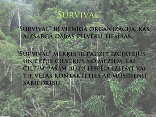 “Survival”
“Survival” ir vienīgā organizācija, kas
  aizsargā dabas cilvēku tiesības.

“Survival” mērķis ir padzīt izcirtējus
  un citus cilvēkus no mežiem, lai
  ciltīm pašām būtu iespēja izlemt vai
  tie vēlas kontaktēties ar mūsdienu
  sabiedrību.
 