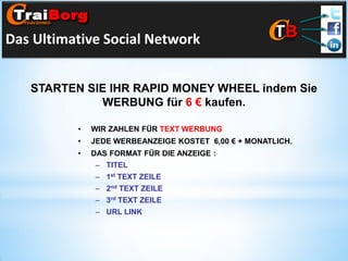 Das Ultimative Social Network
STARTEN SIE IHR RAPID MONEY WHEEL indem Sie
WERBUNG für 6 € kaufen.
•

WIR ZAHLEN FÜR TEXT WERBUNG

•

JEDE WERBEANZEIGE KOSTET 6,00 € + MONATLICH.

•

DAS FORMAT FÜR DIE ANZEIGE :
– TITEL
– 1st TEXT ZEILE

– 2nd TEXT ZEILE
– 3rd TEXT ZEILE
– URL LINK

 