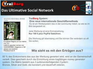 Das Ultimative Social Network
TraiBorg System:
Eine neue internationale Geschäftsmethode
Es ist ein Werbesystem das in der community rotiert, so wie es im
Bild dargestellt ist.
Jede Werbung ist eine Einmalzahlung.
Nur 100 € plus PayPal Gebühren.

Die Werbung gilt lebenslang und Sie können Sie verändern so oft
Sie wollen.

Wie sieht es mit den Erträgen aus?
85 % des Einkommens das aus der Werbung generiert wird, wird an die Gemeinschaft
verteilt. Dies geschieht durch die Einrichtung eines tragfähigen money generator
system. Die Matrix besteht aus 3 aufeinanderfolgenden Cyclern:
Bronze, Silver and Gold, die konstant und dauerhaft rotieren.

 