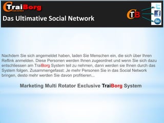 Das Ultimative Social Network

Nachdem Sie sich angemeldet haben, laden Sie Menschen ein, die sich über Ihren
Reflink anmelden. Diese Personen werden Ihnen zugeordnet und wenn Sie sich dazu
entschliessen am TraiBorg System teil zu nehmen, dann werden sie Ihnen durch das
System folgen. Zusammengefasst: Je mehr Personen Sie in das Social Network
bringen, desto mehr werden Sie davon profitieren...

Marketing Multi Rotator Exclusive TraiBorg System

 