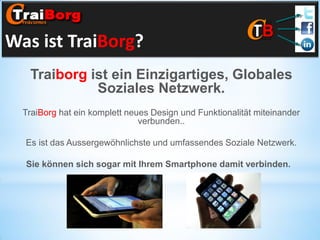 Was ist TraiBorg?
Traiborg ist ein Einzigartiges, Globales
Soziales Netzwerk.
TraiBorg hat ein komplett neues Design und Funktionalität miteinander
verbunden..

Es ist das Aussergewöhnlichste und umfassendes Soziale Netzwerk.
Sie können sich sogar mit Ihrem Smartphone damit verbinden.

 