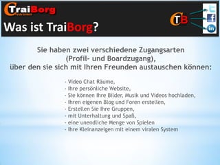 Was ist TraiBorg?
Sie haben zwei verschiedene Zugangsarten
(Profil- und Boardzugang),
über den sie sich mit Ihren Freunden austauschen können:
- Video Chat Räume,
- Ihre persönliche Website,
- Sie können Ihre Bilder, Musik und Videos hochladen,
- Ihren eigenen Blog und Foren erstellen,
- Erstellen Sie Ihre Gruppen,
- mit Unterhaltung und Spaß,
- eine unendliche Menge von Spielen
- Ihre Kleinanzeigen mit einem viralen System

 