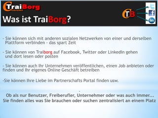 Was ist TraiBorg?
- Sie können sich mit anderen sozialen Netzwerken von einer und derselben
Plattform verbinden - das spart Zeit
- Sie können von Traiborg auf Facebook, Twitter oder LinkedIn gehen
und dort lesen oder posten
- Sie können auch Ihr Unternehmen veröffentlichen, einen Job anbieten oder
finden und Ihr eigenes Online Geschäft betreiben
-Sie können Ihre Liebe im Partnerschafts Portal finden usw.
Ob als nur Benutzer, Freiberufler, Unternehmer oder was auch immer...
Sie finden alles was Sie brauchen oder suchen zentralisiert an einem Platz

 