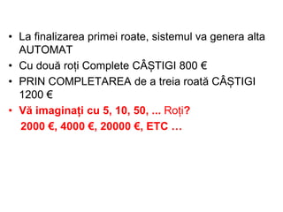 • La finalizarea primei roate, sistemul va genera alta
AUTOMAT
• Cu două roți Complete CÂȘTIGI 800 €
• PRIN COMPLETAREA de a treia roată CÂȘTIGI
1200 €
• Vă imaginați cu 5, 10, 50, ... Roți?
2000 €, 4000 €, 20000 €, ETC …

 