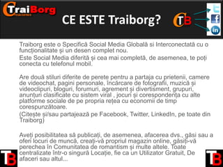 CE ESTE Traiborg?
• Traiborg este o Specifică Social Media Globală si Interconectată cu o
funcționalitate și un desen complet nou.
• Este Social Media diferită și cea mai completă, de asemenea, te poți
conecta cu telefonul mobil.
•
Are două stiluri diferite de perete pentru a partaja cu prietenii, camere
de videochat, pagini personale, încărcare de fotografii, muzică și
videoclipuri, bloguri, forumuri, agrement și divertisment, grupuri,
anunțuri clasificate cu sistem viral , jocuri și corespondența cu alte
platforme sociale de pe propria rețea cu economii de timp
corespunzătoare.
• (Citește și/sau partajează pe Facebook, Twitter, LinkedIn, pe toate din
Traiborg)
• Aveți posibilitatea să publicați, de asemenea, afacerea dvs., găsi sau a
oferi locuri de muncă, creați-vă propriul magazin online, găsiți-vă
perechea în Comunitatea de romantism și multe altele. Toate
centralizate într-o singură Locație, fie ca un Utilizator Gratuit, De
afaceri sau altul...

 