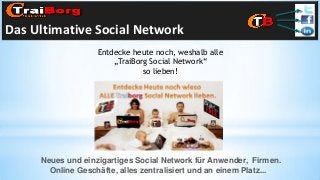 Das Ultimative Social Network
Entdecke heute noch, weshalb alle
„TraiBorg Social Network“
so lieben!

Neues und einzigartiges Social Network für Anwender, Firmen.
Online Geschäfte, alles zentralisiert und an einem Platz...

 