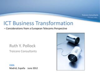 Traicere Consultants
                                                              find your way…



ICT Business Transformation
– Considerations from a European Telecoms Perspective




    Ruth Y. Pollock
    Traicere Consultants



    VMA
    Madrid, España June 2012
 
