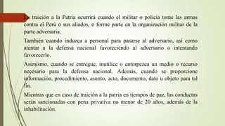 La traición a la Patria ocurrirá cuando el militar o policía tome las armas
contra el Perú o sus aliados, o forme parte en la organización militar de la
parte adversaria.
También cuando induzca a personal para pasarse al adversario, así como
atentar a la defensa nacional favoreciendo al adversario o intentando
favorecerlo.
Asimismo, cuando se entregue, inutilice o entorpezca un medio o recurso
necesario para la defensa nacional. Además, cuando se proporcione
información, procedimiento, asunto, acto, documento, dato u objeto para tal
fin.
Mientras que en caso de traición a la patria en tiempos de paz, las conductas
serán sancionadas con pena privativa no menor de 20 años, además de la
inhabilitación.
 
