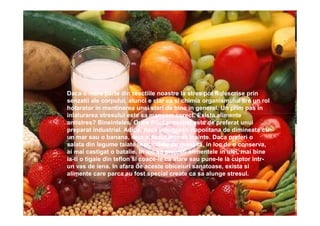 Daca o mare parte din reactiile noastre la stres pot fi descrise prin
senzatii ale corpului, atunci e clar ca si chimia organismului are un rol
hotarator in mentinerea unei stari de bine in general. Un prim pas in
inlaturarea stresului este sa mancam corect. Exista alimente
antistres? Bineinteles. Orice fruct proaspat este de preferat unui
preparat industrial. Adica, daca inlocuiesti napolitana de dimineata cu
un mar sau o banana, deja ai facut un pas inainte. Daca preferi o
salata din legume taiate in bucatele de mana ta, in loc de o conserva,
ai mai castigat o batalie. In loc sa prajesti alimentele in ulei, mai bine
ia-ti o tigaie din teflon si coace-le ca atare sau pune-le la cuptor intr-
un vas de iena. In afara de aceste obiceiuri sanatoase, exista si
alimente care parca au fost special create ca sa alunge stresul.
 