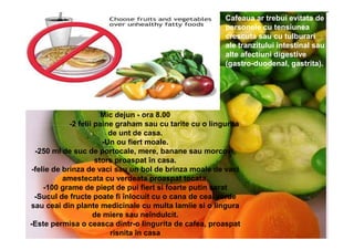 Cafeaua ar trebui evitata de
                                                          personele cu tensiunea
                                                          crescuta sau cu tulburari
                                                          ale tranzitului intestinal sau
                                                          alte afectiuni digestive
                                                          (gastro-duodenal, gastrita).




                        Mic dejun - ora 8.00
             -2 felii paine graham sau cu tarite cu o lingurita
                          de unt de casa.
                        -Un ou fiert moale.
  -250 ml de suc de portocale, mere, banane sau morcovi,
                      stors proaspat în casa.
 -felie de brinza de vaci sau un bol de brinza moale de vaci
           amestecata cu verdeata proaspat tocata.
     -100 grame de piept de pui fiert si foarte putin sarat
  -Sucul de fructe poate fi înlocuit cu o cana de ceai verde
sau ceai din plante medicinale cu multa lamiie si o lingura
                     de miere sau neîndulcit.
-Este permisa o ceasca dintr-o lingurita de cafea, proaspat
                          risnita în casa
 