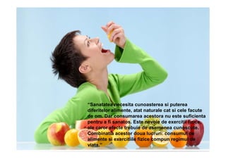 “Sanatatea necesita cunoasterea si puterea
diferitelor alimente, atat naturale cat si cele facute
de om. Dar consumarea acestora nu este suficienta
pentru a fi sanatos. Este nevoie de exercitii fizice,
ale caror efecte trebuie de asemenea cunoscute.
Combinatia acestor doua lucruri: consumul de
alimente si exercitiile fizice compun regimul de
viata.”
 