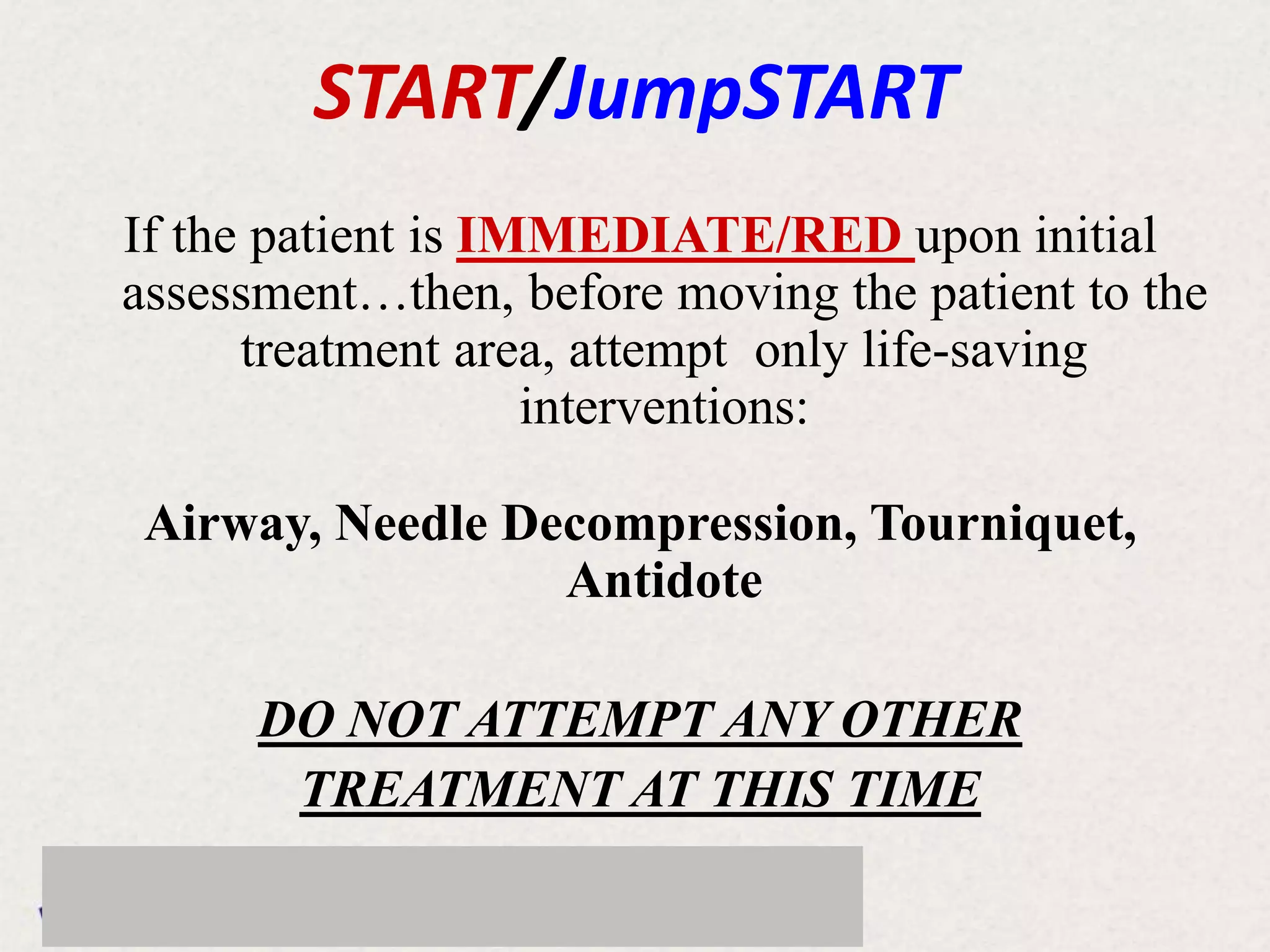 If the patient is IMMEDIATE/RED upon initial
assessment…then, before moving the patient to the
treatment area, attempt only life-saving
interventions:
Airway, Needle Decompression, Tourniquet,
Antidote
DO NOT ATTEMPT ANY OTHER
TREATMENT AT THIS TIME
START/JumpSTART
 
