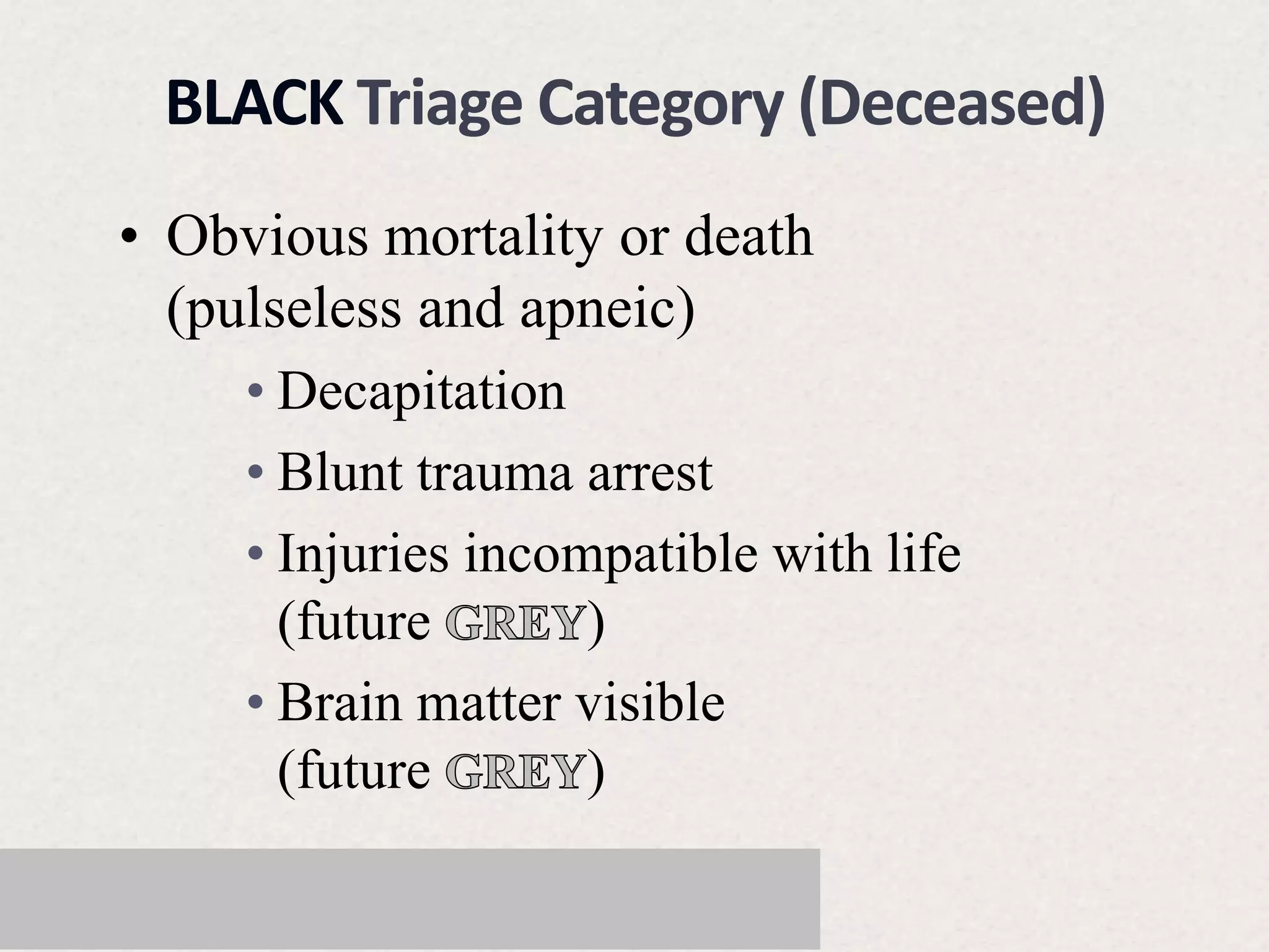 • Obvious mortality or death
(pulseless and apneic)
• Decapitation
• Blunt trauma arrest
• Injuries incompatible with life
(future )
• Brain matter visible
(future )
BLACK Triage Category (Deceased)
 