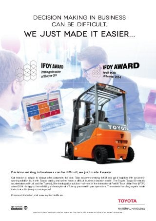 TOYOTA MATERIAL HANDLING EUROPE, MANAGING THE TOYOTA AND BT MATERIALS HANDLING BRANDS IN EUROPE.
Decision making in business can be difﬁcult, we just made it easier.
Our mission is simple: to always offer customers the best. Take an award-winning forklift and put it together with an award-
winning solution built with Toyota quality and we’ve made a difﬁcult business decision easier. The Toyota Traigo 80 electric
counterbalanced truck and the Toyota I_Site intralogistics solution – winners of the International Forklift Truck of the Year (IFOY)
award 2014 - bring you the reliability and exceptional efﬁciency you need in your operations. The material handling experts made
their choice. It’s time you made yours!
For more information, visit www.toyota-forklifts.eu.
Decision making in business
can be difficult.
we just made it easier…
 
