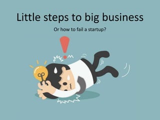 Little steps to big business
Or how to fail a startup?
 