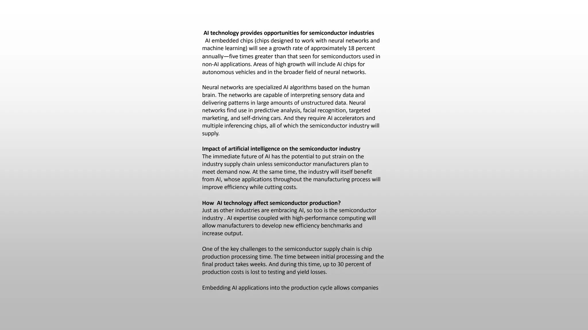 AI technology provides opportunities for semiconductor industries
AI embedded chips (chips designed to work with neural networks and
machine learning) will see a growth rate of approximately 18 percent
annually—five times greater than that seen for semiconductors used in
non-AI applications. Areas of high growth will include AI chips for
autonomous vehicles and in the broader field of neural networks.
Neural networks are specialized AI algorithms based on the human
brain. The networks are capable of interpreting sensory data and
delivering patterns in large amounts of unstructured data. Neural
networks find use in predictive analysis, facial recognition, targeted
marketing, and self-driving cars. And they require AI accelerators and
multiple inferencing chips, all of which the semiconductor industry will
supply.
Impact of artificial intelligence on the semiconductor industry
The immediate future of AI has the potential to put strain on the
industry supply chain unless semiconductor manufacturers plan to
meet demand now. At the same time, the industry will itself benefit
from AI, whose applications throughout the manufacturing process will
improve efficiency while cutting costs.
How AI technology affect semiconductor production?
Just as other industries are embracing AI, so too is the semiconductor
industry . AI expertise coupled with high-performance computing will
allow manufacturers to develop new efficiency benchmarks and
increase output.
One of the key challenges to the semiconductor supply chain is chip
production processing time. The time between initial processing and the
final product takes weeks. And during this time, up to 30 percent of
production costs is lost to testing and yield losses.
Embedding AI applications into the production cycle allows companies
 