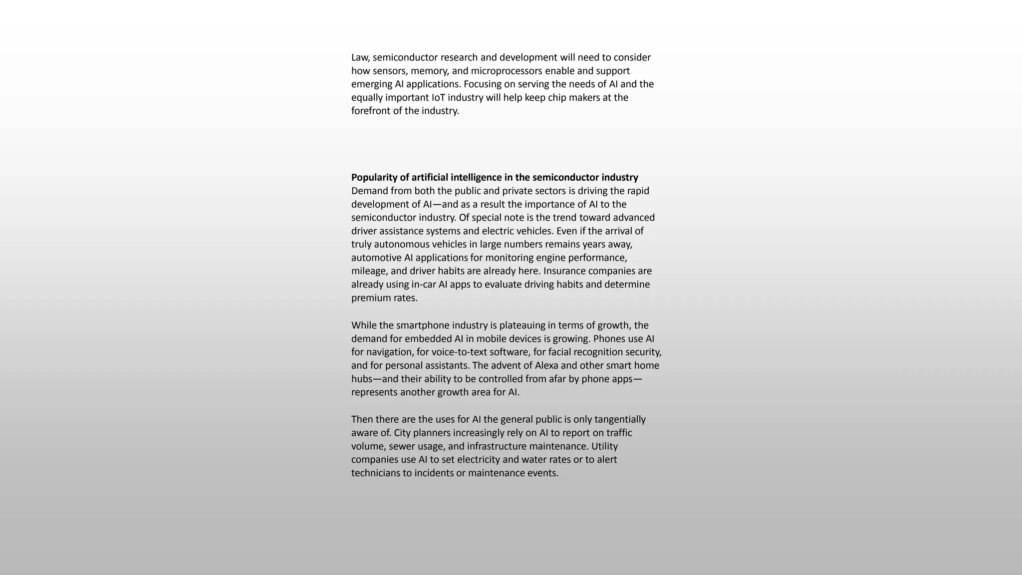 Law, semiconductor research and development will need to consider
how sensors, memory, and microprocessors enable and support
emerging AI applications. Focusing on serving the needs of AI and the
equally important IoT industry will help keep chip makers at the
forefront of the industry.
Popularity of artificial intelligence in the semiconductor industry
Demand from both the public and private sectors is driving the rapid
development of AI—and as a result the importance of AI to the
semiconductor industry. Of special note is the trend toward advanced
driver assistance systems and electric vehicles. Even if the arrival of
truly autonomous vehicles in large numbers remains years away,
automotive AI applications for monitoring engine performance,
mileage, and driver habits are already here. Insurance companies are
already using in-car AI apps to evaluate driving habits and determine
premium rates.
While the smartphone industry is plateauing in terms of growth, the
demand for embedded AI in mobile devices is growing. Phones use AI
for navigation, for voice-to-text software, for facial recognition security,
and for personal assistants. The advent of Alexa and other smart home
hubs—and their ability to be controlled from afar by phone apps—
represents another growth area for AI.
Then there are the uses for AI the general public is only tangentially
aware of. City planners increasingly rely on AI to report on traffic
volume, sewer usage, and infrastructure maintenance. Utility
companies use AI to set electricity and water rates or to alert
technicians to incidents or maintenance events.
 