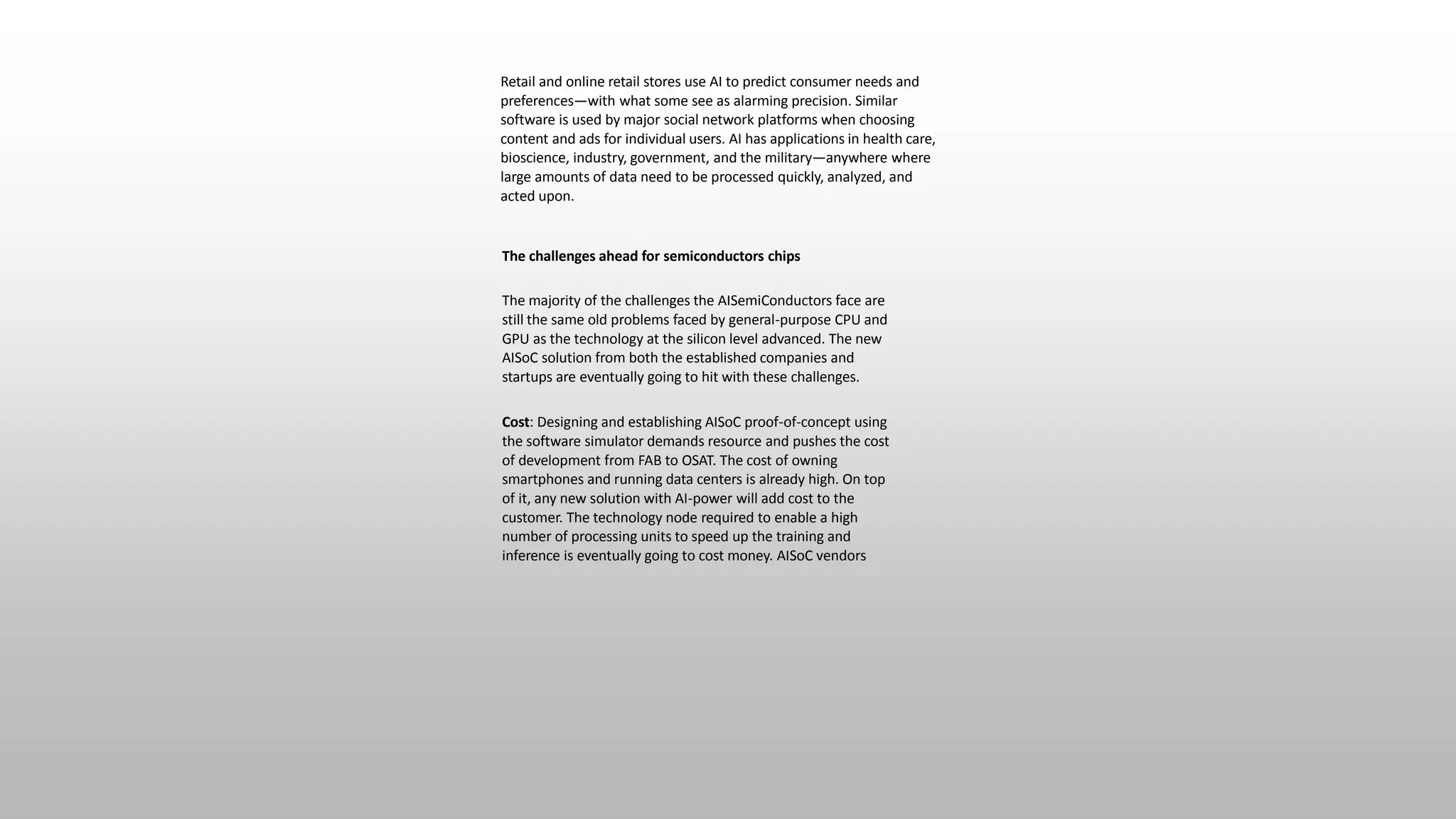 Retail and online retail stores use AI to predict consumer needs and
preferences—with what some see as alarming precision. Similar
software is used by major social network platforms when choosing
content and ads for individual users. AI has applications in health care,
bioscience, industry, government, and the military—anywhere where
large amounts of data need to be processed quickly, analyzed, and
acted upon.
The challenges ahead for semiconductors chips
The majority of the challenges the AISemiConductors face are
still the same old problems faced by general-purpose CPU and
GPU as the technology at the silicon level advanced. The new
AISoC solution from both the established companies and
startups are eventually going to hit with these challenges.
Cost: Designing and establishing AISoC proof-of-concept using
the software simulator demands resource and pushes the cost
of development from FAB to OSAT. The cost of owning
smartphones and running data centers is already high. On top
of it, any new solution with AI-power will add cost to the
customer. The technology node required to enable a high
number of processing units to speed up the training and
inference is eventually going to cost money. AISoC vendors
 