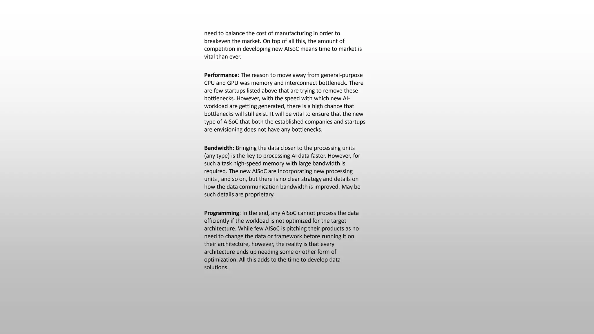 need to balance the cost of manufacturing in order to
breakeven the market. On top of all this, the amount of
competition in developing new AISoC means time to market is
vital than ever.
Performance: The reason to move away from general-purpose
CPU and GPU was memory and interconnect bottleneck. There
are few startups listed above that are trying to remove these
bottlenecks. However, with the speed with which new AI-
workload are getting generated, there is a high chance that
bottlenecks will still exist. It will be vital to ensure that the new
type of AISoC that both the established companies and startups
are envisioning does not have any bottlenecks.
Bandwidth: Bringing the data closer to the processing units
(any type) is the key to processing AI data faster. However, for
such a task high-speed memory with large bandwidth is
required. The new AISoC are incorporating new processing
units , and so on, but there is no clear strategy and details on
how the data communication bandwidth is improved. May be
such details are proprietary.
Programming: In the end, any AISoC cannot process the data
efficiently if the workload is not optimized for the target
architecture. While few AISoC is pitching their products as no
need to change the data or framework before running it on
their architecture, however, the reality is that every
architecture ends up needing some or other form of
optimization. All this adds to the time to develop data
solutions.
 