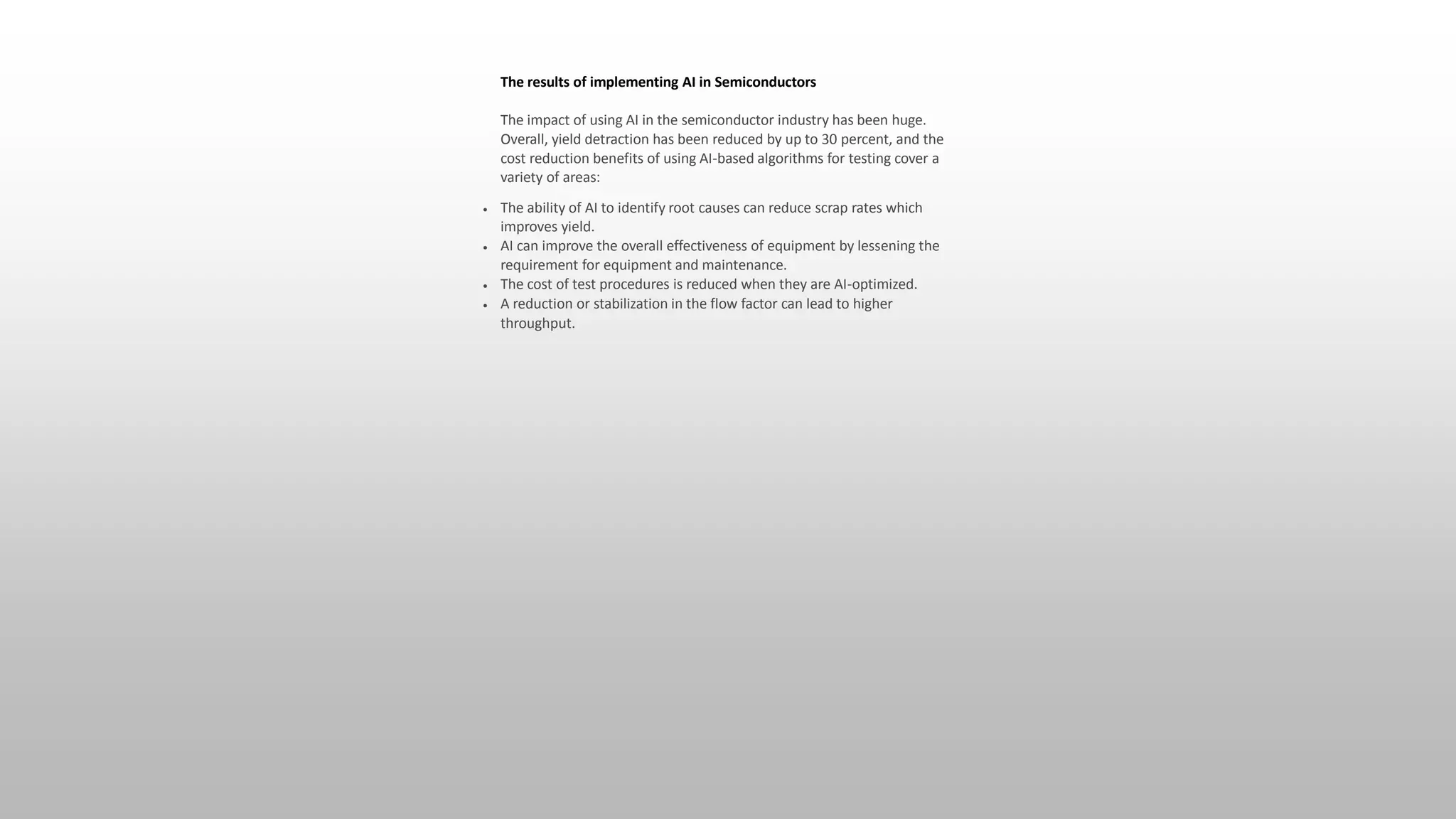 The results of implementing AI in Semiconductors
The impact of using AI in the semiconductor industry has been huge.
Overall, yield detraction has been reduced by up to 30 percent, and the
cost reduction benefits of using AI-based algorithms for testing cover a
variety of areas:
 The ability of AI to identify root causes can reduce scrap rates which
improves yield.
 AI can improve the overall effectiveness of equipment by lessening the
requirement for equipment and maintenance.
 The cost of test procedures is reduced when they are AI-optimized.
 A reduction or stabilization in the flow factor can lead to higher
throughput.
 